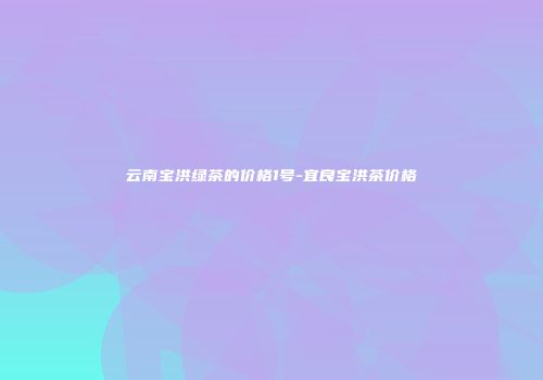 云南宝洪绿茶的价格1号-宜良宝洪茶价格