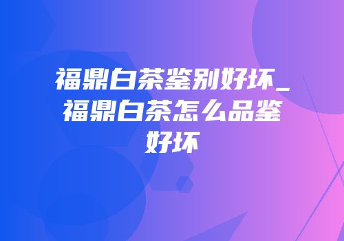 福鼎白茶鉴别好坏_福鼎白茶怎么品鉴好坏