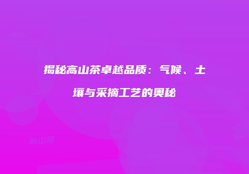 揭秘高山茶卓越品质：气候、土壤与采摘工艺的奥秘