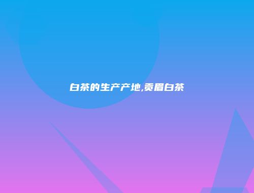 白茶的生产产地,贡眉白茶