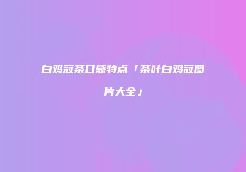 白鸡冠茶口感特点「茶叶白鸡冠图片大全」