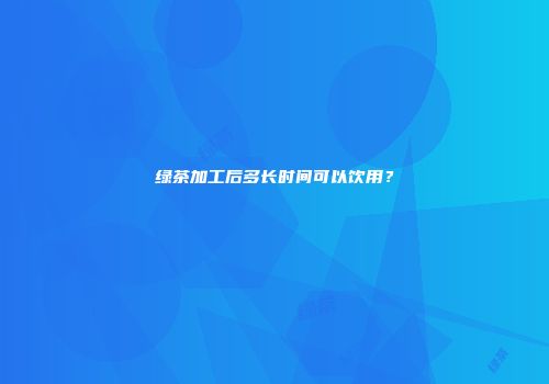绿茶加工后多长时间可以饮用？