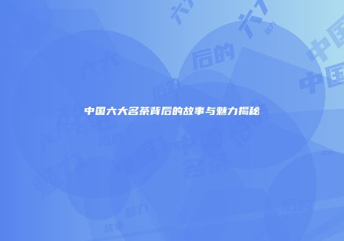 中国六大名茶背后的故事与魅力揭秘