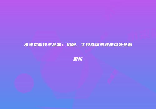 水果茶制作与品鉴：搭配、工具选择与健康益处全面解析