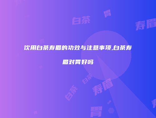 饮用白茶寿眉的功效与注意事项,白茶寿眉对胃好吗