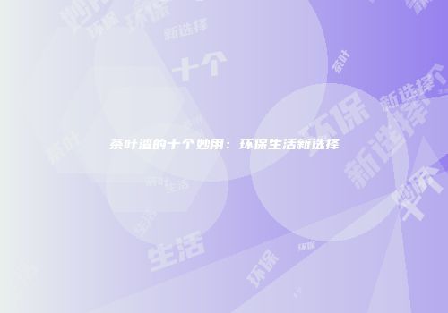 茶叶渣的十个妙用：环保生活新选择