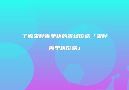 了解宋种香单枞的市场价格「宋种香单枞价格」