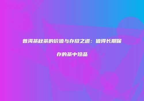 普洱茶秋茶的价值与存放之道：值得长期保存的茶中珍品