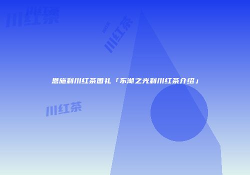 恩施利川红茶国礼「东湖之光利川红茶介绍」
