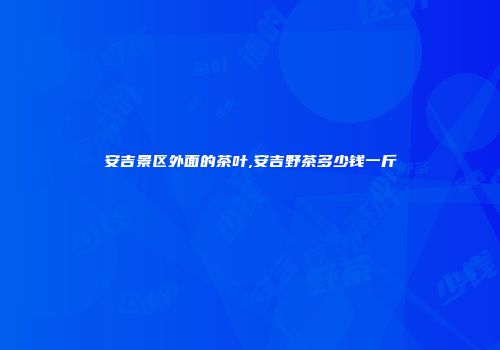 安吉景区外面的茶叶,安吉野茶多少钱一斤