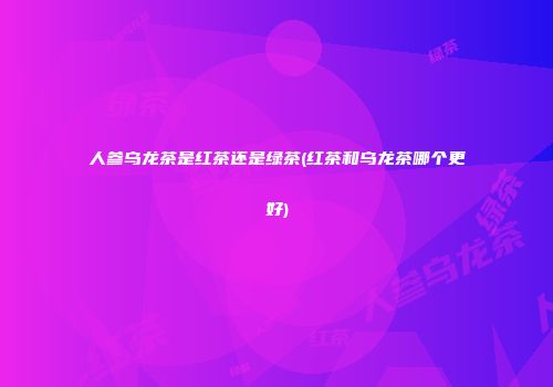 人参乌龙茶是红茶还是绿茶(红茶和乌龙茶哪个更好)