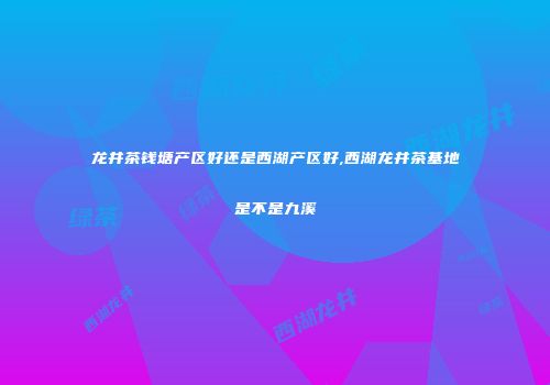 龙井茶钱塘产区好还是西湖产区好,西湖龙井茶基地是不是九溪