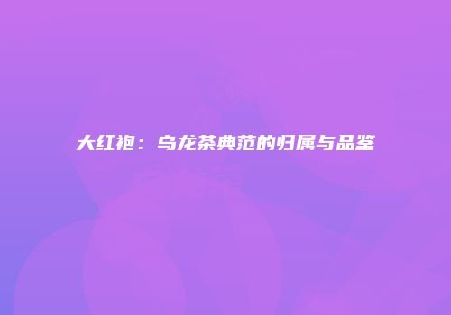 大红袍：乌龙茶典范的归属与品鉴