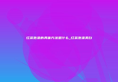 红茶泡澡的具体方法是什么_红茶泡澡美白