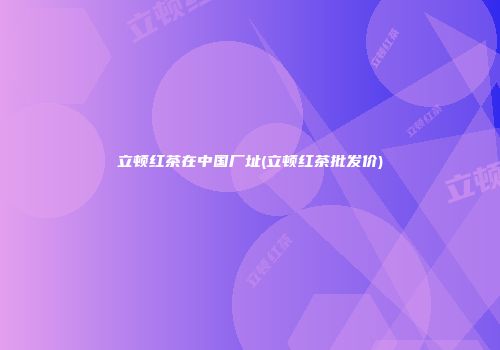 立顿红茶在中国厂址(立顿红茶批发价)