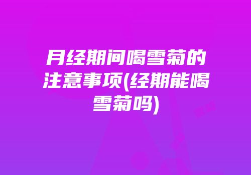 月经期间喝雪菊的注意事项(经期能喝雪菊吗)