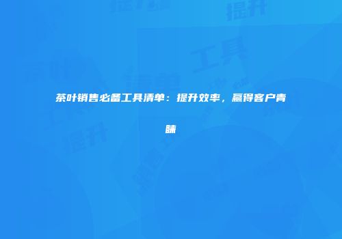 茶叶销售必备工具清单：提升效率，赢得客户青睐