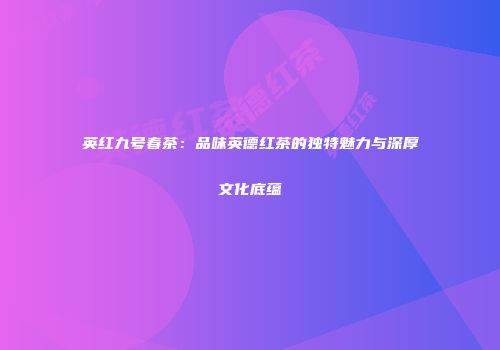 英红九号春茶：品味英德红茶的独特魅力与深厚文化底蕴