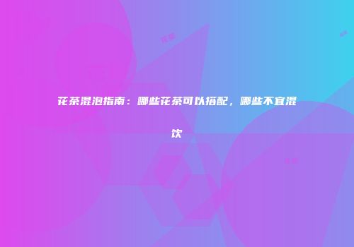 花茶混泡指南：哪些花茶可以搭配，哪些不宜混饮