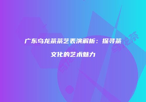 广东乌龙茶茶艺表演解析：探寻茶文化的艺术魅力