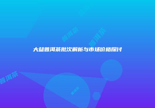 大益普洱茶批次解析与市场价格探讨