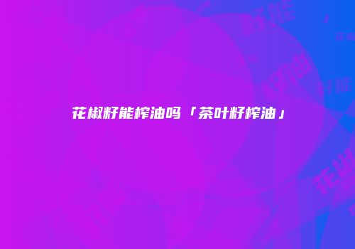 花椒籽能榨油吗「茶叶籽榨油」