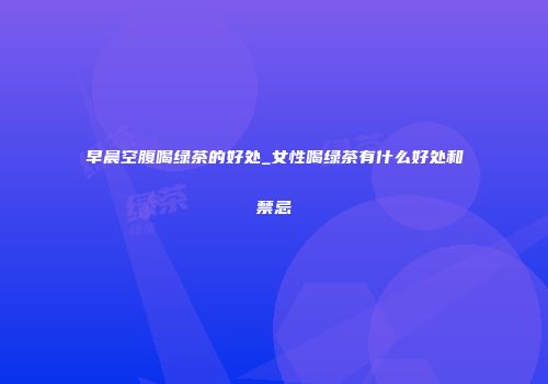 早晨空腹喝绿茶的好处_女性喝绿茶有什么好处和禁忌