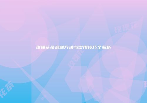 玫瑰花茶泡制方法与饮用技巧全解析