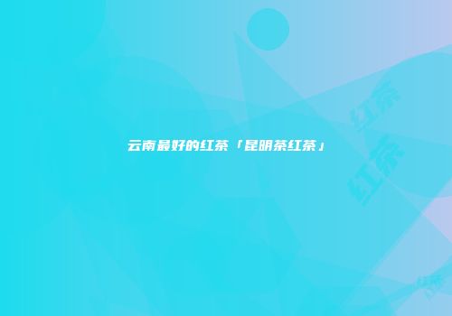 云南最好的红茶「昆明茶红茶」