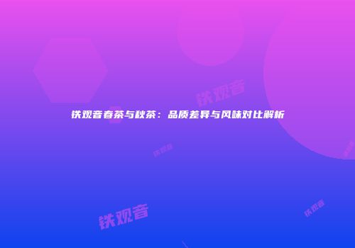 铁观音春茶与秋茶：品质差异与风味对比解析