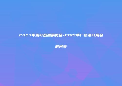 2023年茶叶琶洲展览会-2021年广州茶叶展会时间表