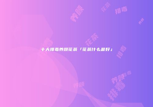 十大排毒养颜花茶「花茶什么最好」