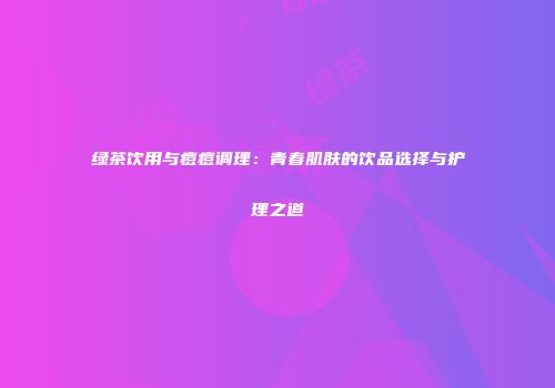 绿茶饮用与痘痘调理：青春肌肤的饮品选择与护理之道