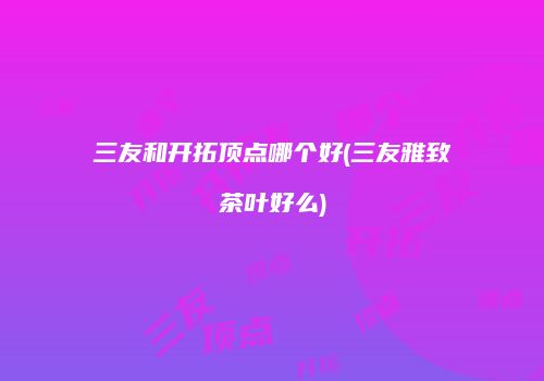 三友和开拓顶点哪个好(三友雅致茶叶好么)