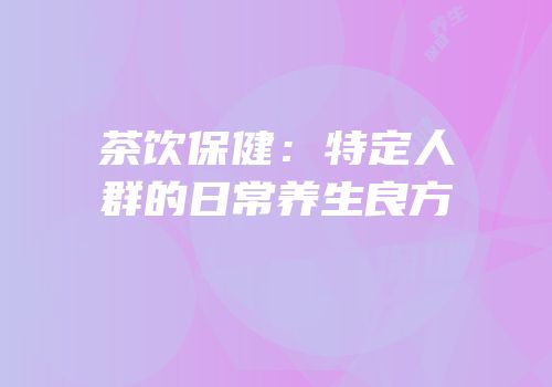 茶饮保健：特定人群的日常养生良方