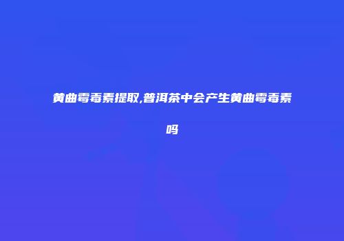 黄曲霉毒素提取,普洱茶中会产生黄曲霉毒素吗