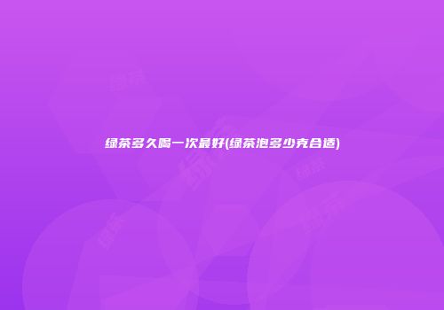绿茶多久喝一次最好(绿茶泡多少克合适)