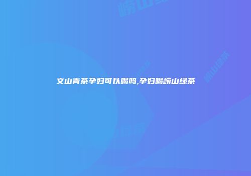文山青茶孕妇可以喝吗,孕妇喝崂山绿茶