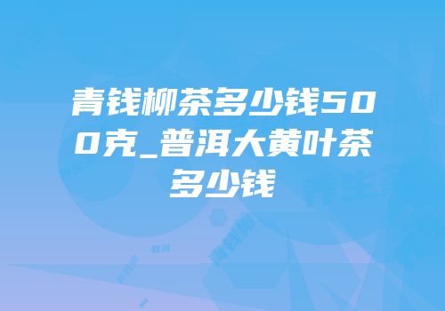 青钱柳茶多少钱500克_普洱大黄叶茶多少钱