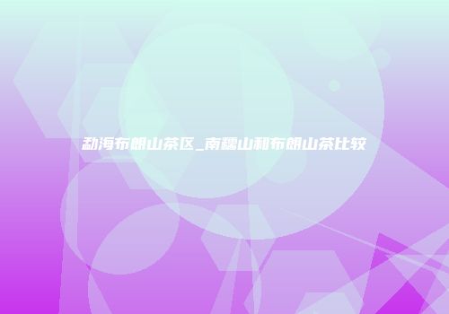 勐海布朗山茶区_南糯山和布朗山茶比较