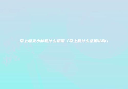 早上起来水肿喝什么缓解「早上喝什么茶消水肿」
