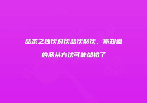 品茶之独饮对饮品饮聚饮，你知道的品茶方法可能都错了