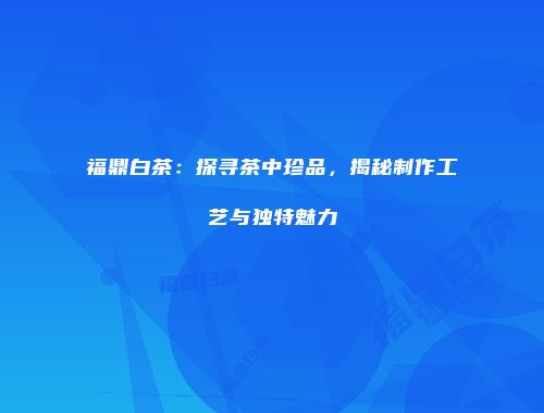 福鼎白茶：探寻茶中珍品，揭秘制作工艺与独特魅力