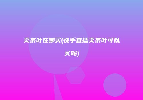 卖茶叶在哪买(快手直播卖茶叶可以买吗)