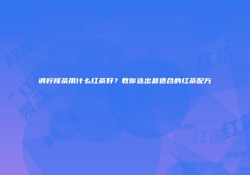 调柠檬茶用什么红茶好？教你选出最适合的红茶配方