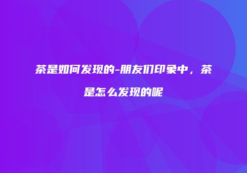 茶是如何发现的-朋友们印象中，茶是怎么发现的呢