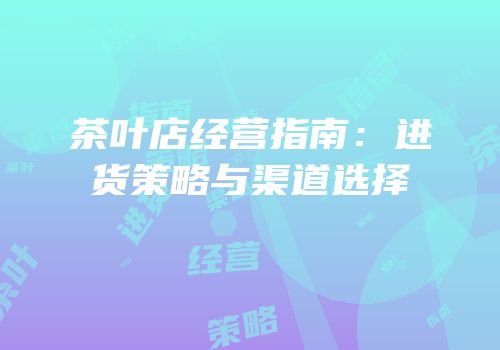茶叶店经营指南：进货策略与渠道选择