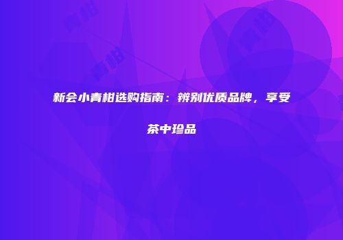 新会小青柑选购指南：辨别优质品牌，享受茶中珍品