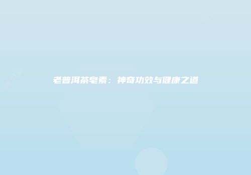 老普洱茶皂素：神奇功效与健康之道