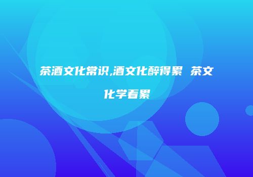 茶酒文化常识,酒文化醉得累 茶文化学着累